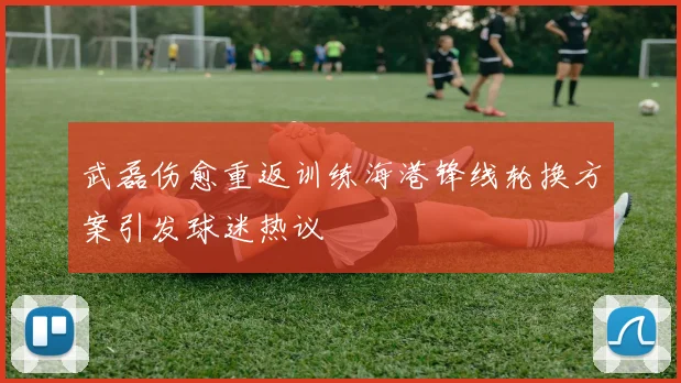 武磊伤愈重返训练海港锋线轮换方案引发球迷热议