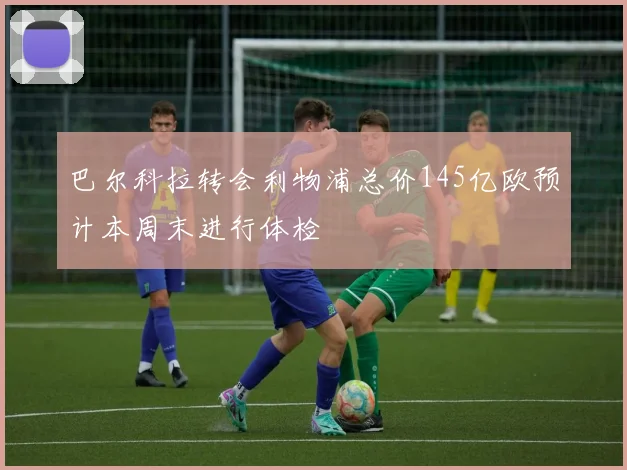 巴尔科拉转会利物浦总价145亿欧预计本周末进行体检